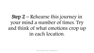Step 2 – Rehearse this journey in
your mind a number of times. Try
and think of what emotions crop up
in each location.
7 Steps to Rapid Learning - UpgradedApe.com
 