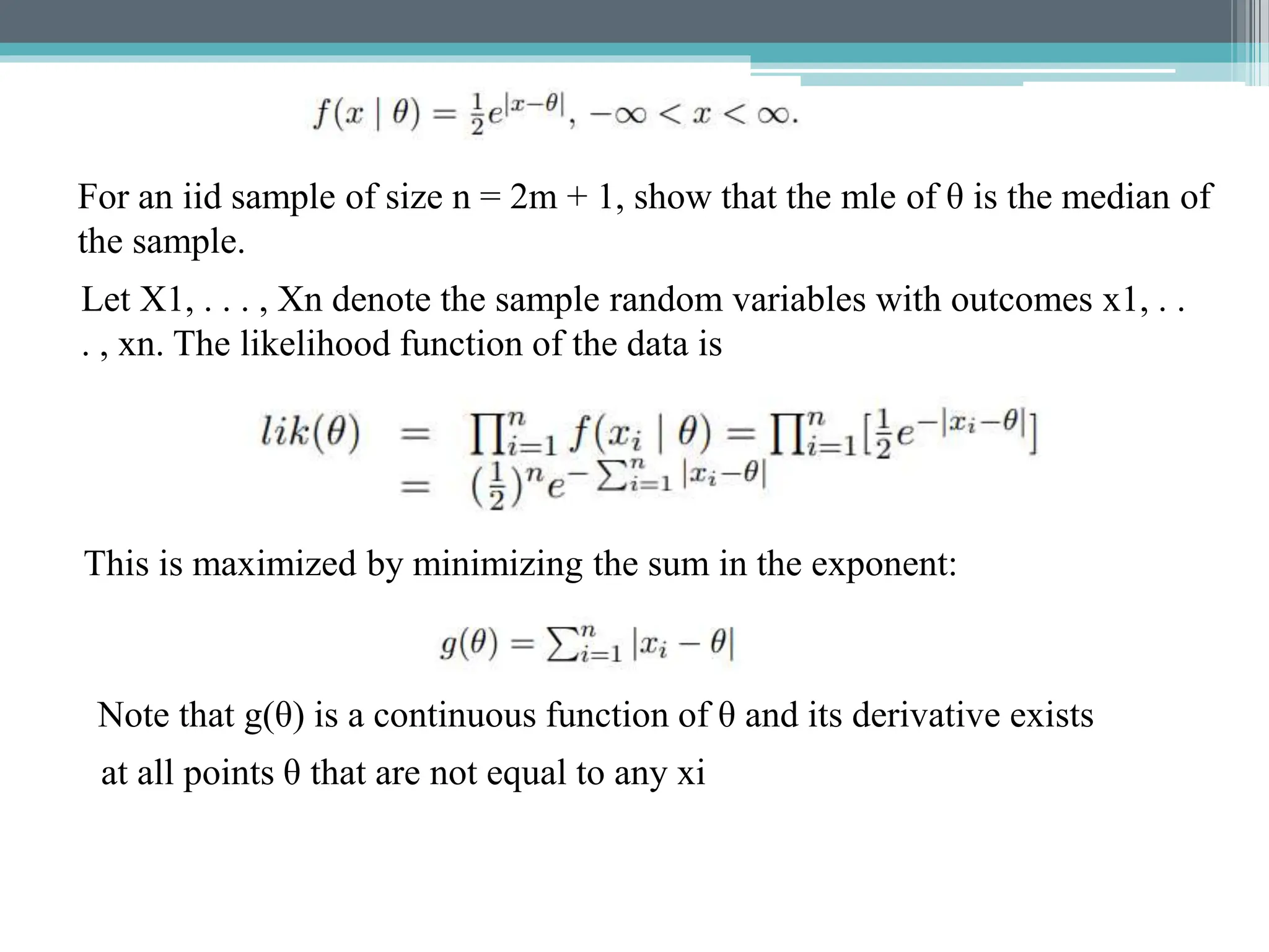 For an iid sample of size n = 2m + 1, show that the mle of θ is the median of
the sample.
Let X1, . . . , Xn denote the sample random variables with outcomes x1, . .
. , xn. The likelihood function of the data is
This is maximized by minimizing the sum in the exponent:
Note that g(θ) is a continuous function of θ and its derivative exists
at all points θ that are not equal to any xi
 