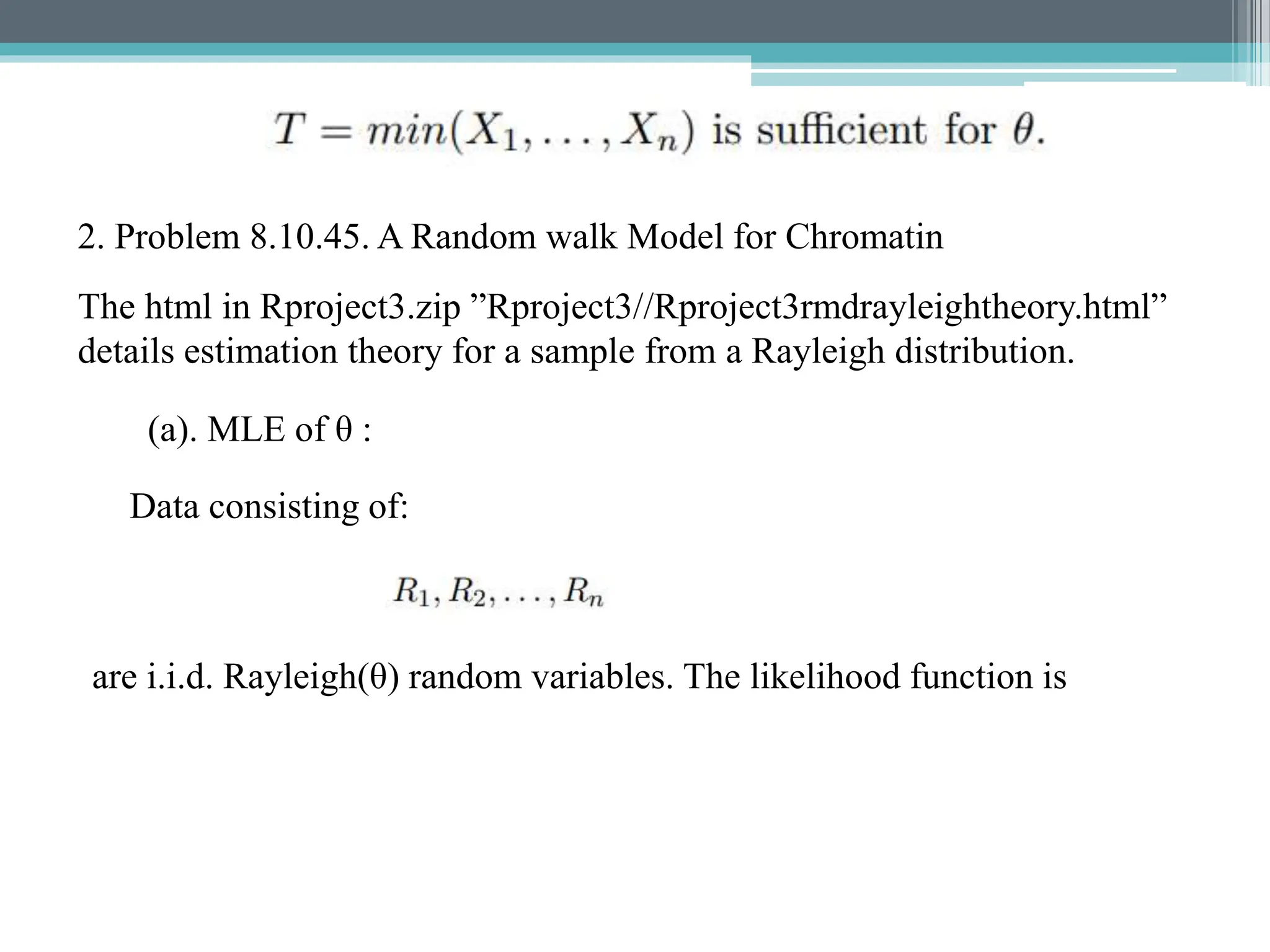 2. Problem 8.10.45. A Random walk Model for Chromatin
The html in Rproject3.zip ”Rproject3//Rproject3rmdrayleightheory.html”
details estimation theory for a sample from a Rayleigh distribution.
(a). MLE of θ :
Data consisting of:
are i.i.d. Rayleigh(θ) random variables. The likelihood function is
 