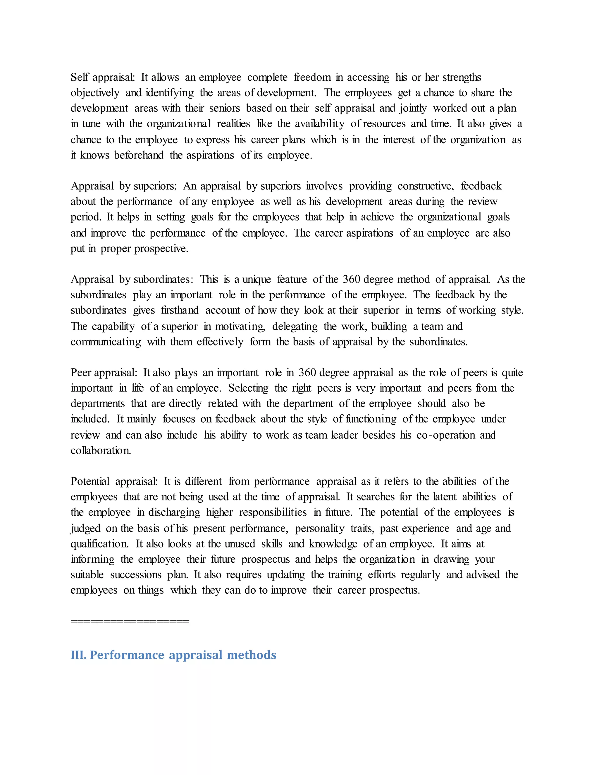 Self appraisal: It allows an employee complete freedom in accessing his or her strengths
objectively and identifying the areas of development. The employees get a chance to share the
development areas with their seniors based on their self appraisal and jointly worked out a plan
in tune with the organizational realities like the availability of resources and time. It also gives a
chance to the employee to express his career plans which is in the interest of the organization as
it knows beforehand the aspirations of its employee.
Appraisal by superiors: An appraisal by superiors involves providing constructive, feedback
about the performance of any employee as well as his development areas during the review
period. It helps in setting goals for the employees that help in achieve the organizational goals
and improve the performance of the employee. The career aspirations of an employee are also
put in proper prospective.
Appraisal by subordinates: This is a unique feature of the 360 degree method of appraisal. As the
subordinates play an important role in the performance of the employee. The feedback by the
subordinates gives firsthand account of how they look at their superior in terms of working style.
The capability of a superior in motivating, delegating the work, building a team and
communicating with them effectively form the basis of appraisal by the subordinates.
Peer appraisal: It also plays an important role in 360 degree appraisal as the role of peers is quite
important in life of an employee. Selecting the right peers is very important and peers from the
departments that are directly related with the department of the employee should also be
included. It mainly focuses on feedback about the style of functioning of the employee under
review and can also include his ability to work as team leader besides his co-operation and
collaboration.
Potential appraisal: It is different from performance appraisal as it refers to the abilities of the
employees that are not being used at the time of appraisal. It searches for the latent abilities of
the employee in discharging higher responsibilities in future. The potential of the employees is
judged on the basis of his present performance, personality traits, past experience and age and
qualification. It also looks at the unused skills and knowledge of an employee. It aims at
informing the employee their future prospectus and helps the organization in drawing your
suitable successions plan. It also requires updating the training efforts regularly and advised the
employees on things which they can do to improve their career prospectus.
==================
III. Performance appraisal methods
 