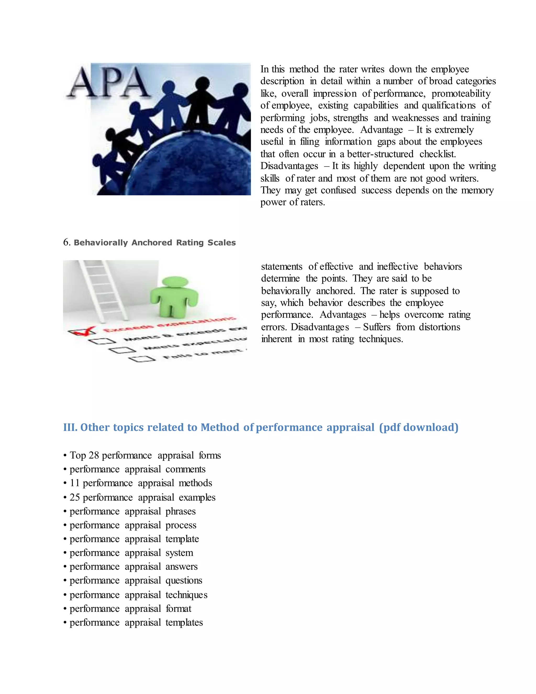 In this method the rater writes down the employee
description in detail within a number of broad categories
like, overall impression of performance, promoteability
of employee, existing capabilities and qualifications of
performing jobs, strengths and weaknesses and training
needs of the employee. Advantage – It is extremely
useful in filing information gaps about the employees
that often occur in a better-structured checklist.
Disadvantages – It its highly dependent upon the writing
skills of rater and most of them are not good writers.
They may get confused success depends on the memory
power of raters.
6. Behaviorally Anchored Rating Scales
statements of effective and ineffective behaviors
determine the points. They are said to be
behaviorally anchored. The rater is supposed to
say, which behavior describes the employee
performance. Advantages – helps overcome rating
errors. Disadvantages – Suffers from distortions
inherent in most rating techniques.
III. Other topics related to Method of performance appraisal (pdf download)
• Top 28 performance appraisal forms
• performance appraisal comments
• 11 performance appraisal methods
• 25 performance appraisal examples
• performance appraisal phrases
• performance appraisal process
• performance appraisal template
• performance appraisal system
• performance appraisal answers
• performance appraisal questions
• performance appraisal techniques
• performance appraisal format
• performance appraisal templates
 