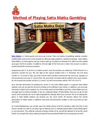 Method of Playing Satta Matka Gambling
Satta Matka is a lottery game and very easy to play. There are plenty of gambling website provides
unbelievable convenience to the players by offering ample guidelines needed for playing Satta Matka.
Satta Matka is a lottery game, and you have to pick up 3 numbers in between 0-9, which are then added
up to give the final number. In addition, the last digit of the final sum is taken into account as well as
combinedwiththree chosennumbers.
Suppose you pick 7, 8, and 9 at a random system, now the numbers are added up 7+8+9=24 and it is a
particular number for you. The last digit of this special number (24) is 4. Therefore, the first draw
number is 7, 8, 9 and 4. Now, you have to draw three numbers second time the same way. Suppose, in
the second term you pick 4, 5 and 6, then the second set of number will be added in the same process.
So,the secondslotnumberwill be 4,5, 6 and 5. So, the final numberswillbe 78 9 *4 X 4 5 6 *5.
Your ultimate destination for getting live results of the Satta Matka game is a popular Satta Malta
website, and you can get the results by clicking on the different card names. In addition, you can know
that lucky number from a website. So, if you really want to Satta Matka, and then a Satta Matka site can
message you the numbers. Besides, if you are a dejected player of Satta Matka, then you can go for wiki
search and it provides the much required guidelines through which you can learn the art of playing this
game. A Satta Matka website can provide you the result within 30 minutes before the overall
declaration of matka results. In addition, they have customized the number in such a way that you win
mosttime
As a Satta Matkaplayer, you can bet upon the whole chance of all the numbers, right from first to last
chosen numbers as well as any other type of betting. Due to multiple payout option, Satta Matka game
is very attractive. The software will pick winning numbers that you will be pleased to know the result
finally.Youcanget the luckynumberpairingthathas provedprofitable forsomanyplayersaswell.
 