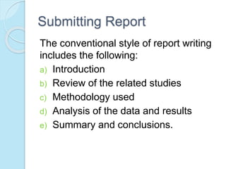 Submitting Report 
The conventional style of report writing 
includes the following: 
a) Introduction 
b) Review of the related studies 
c) Methodology used 
d) Analysis of the data and results 
e) Summary and conclusions. 
 