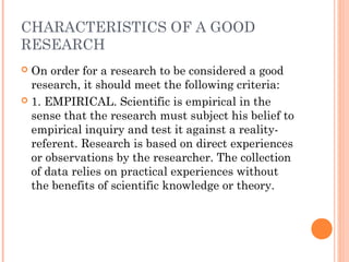 CHARACTERISTICS OF A GOOD
RESEARCH
 On order for a research to be considered a good
research, it should meet the following criteria:
 1. EMPIRICAL. Scientific is empirical in the
sense that the research must subject his belief to
empirical inquiry and test it against a reality-
referent. Research is based on direct experiences
or observations by the researcher. The collection
of data relies on practical experiences without
the benefits of scientific knowledge or theory.
 