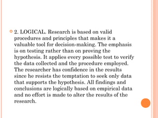  2. LOGICAL. Research is based on valid
procedures and principles that makes it a
valuable tool for decision-making. The emphasis
is on testing rather than on proving the
hypothesis. It applies every possible test to verify
the data collected and the procedure employed.
The researcher has confidence in the results
since he resists the temptation to seek only data
that supports the hypothesis. All findings and
conclusions are logically based on empirical data
and no effort is made to alter the results of the
research.
 