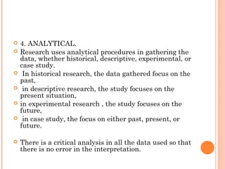  4. ANALYTICAL.
 Research uses analytical procedures in gathering the
data, whether historical, descriptive, experimental, or
case study.
 In historical research, the data gathered focus on the
past,
 in descriptive research, the study focuses on the
present situation,
 in experimental research , the study focuses on the
future,
 in case study, the focus on either past, present, or
future.
 There is a critical analysis in all the data used so that
there is no error in the interpretation.
 