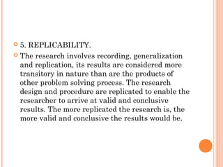  5. REPLICABILITY.
 The research involves recording, generalization
and replication, its results are considered more
transitory in nature than are the products of
other problem solving process. The research
design and procedure are replicated to enable the
researcher to arrive at valid and conclusive
results. The more replicated the research is, the
more valid and conclusive the results would be.
 