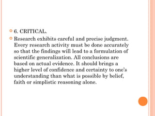  6. CRITICAL.
 Research exhibits careful and precise judgment.
Every research activity must be done accurately
so that the findings will lead to a formulation of
scientific generalization. All conclusions are
based on actual evidence. It should brings a
higher level of confidence and certainty to one’s
understanding than what is possible by belief,
faith or simplistic reasoning alone.
 