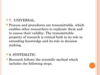  7. UNIVERSAL.
 Process and procedures are transmittable, which
enables other researchers to replicate them and
to assess their validity. The transmittable
property of research is critical both to its role in
extending knowledge and its role in decision
making.
 8. SYSTEMATIC.
 Research follows the scientific method which
includes the following steps.
 