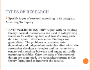TYPES OF RESEARCH
 Specific types of research according to its category:
According To Inquiry
 RATIONALISTIC INQUIRY begins with an existing
theory. Formal instruments are used in categorizing
the basis for collecting data and transforming such
data into quantitative measures. Findings are
generalized. The problems is converted into
dependent and independent variables after which the
researcher develops strategies and instruments to
control relationships between and among naturally
occurring variables. Once the steps of the research
design are completed, the researcher returns to the
theory formulated to interpret the results.
 