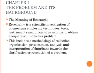 CHAPTER I
THE PROBLEM AND ITS
BACKGROUND
 The Meaning of Research:
 Research – is a scientific investigation of
phenomena employing techniques, tools,
instruments and procedures in order to obtain
adequate solutions to a problem.
 This includes a methodology of collection,
organization, presentation, analysis and
interpretation of data/facts towards the
clarification or resolution of a problem.
 