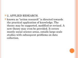  2. APPLIED RESEARCH.
 known as “action research” is directed towards
the practical application of knowledge. The
theory may be supported, modified or revised. A
new theory may even be provided. It covers
mostly social science areas, entails large-scale
studies with subsequent problems on data
collection.
 