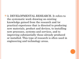  3. DEVELOPMENTAL RESEARCH. It refers to
the systematic work drawing on existing
knowledge gained from the research and /or
practical experience that is directed to producing
new materials, product and devices, to installing
new processes, systems and services, and to
improving substantially those already produced
or installed. This type of research is often used in
engineering and technology areas.
 