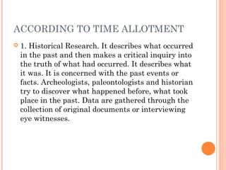 ACCORDING TO TIME ALLOTMENT
 1. Historical Research. It describes what occurred
in the past and then makes a critical inquiry into
the truth of what had occurred. It describes what
it was. It is concerned with the past events or
facts. Archeologists, paleontologists and historian
try to discover what happened before, what took
place in the past. Data are gathered through the
collection of original documents or interviewing
eye witnesses.
 