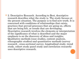  2. Descriptive Research. According to Best, descriptive
research describes what the study is. The study focuses at
the present situation. The purpose is to find new truth. It is
concerned with conditions of relationships that exists,
practices that prevail processes that are going on, effects
that are being felt, or trends that are developing.
Descriptive research involves the elements or interpretation
of the significance of what is described and the major
emphasis is on the discovery of ideas and insights.
Qualitative methods (case studies, content analysis,
ethnographic studies) and quantitative methods (survey
research , cross-sectional survey, longitudinal study, trend
study, cohort study panel study and correlation research)
uses descriptive research.
 