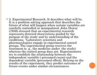  3. Experimental Research. It describes what will be.
It is a problem solving approach that describes the
future of what will happen when certain variables are
carefully controlled or manipulated. John Dewey
(1959) stressed that an experimental research
represents directed observations guided by the
purpose of the study and by understanding of the
conditions. “Laboratory scientists and
pharmacologists engage in experimental control
groups. The experimental group receives the
treatment (e. g., the medicine under the study)
whereas the control group does not. Experimenters
try to establish the relationship between the
independent variable ( presumed cause) and the
dependent variable (presumed effect). Relying on the
results of the experiment, they predict outcomes of
future events under similar circumstances.
 