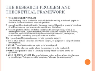 THE RESEARCH PROBLEM AND
THEORETICAL FRAMEWORK
 THE RESEARCH PROBLEM
The final step that a student in research faces in writing a research paper or
thesis is the formulation of research problem.
A research problem is significant in the sense that will benefit a group of people or
it will have open a new avenues in a particular discipline.
A research problem should be stated clearly and unambiguously, usually in
interrogative form. A good research problem should be specific, measurable,
achievable, realistic and time-bound whether it is historical, descriptive,
experimental, case study or any alternative studies.
The research problem must posses certain elements namely:
1. WHY. This include the aims, objectives, targets, or purposes of the problem for
investigation.
2. WHAT. The subject matter or topic to be investigated.
3. WHERE. The place or locate where the research is to be conducted.
4.WHEN. The period or time of the study during which the data are to be
gathered.
5. WHO OR FROM WHOM. The population or universe from whom the data are
to be collected. This answers the questions “who are the respondents”.
 