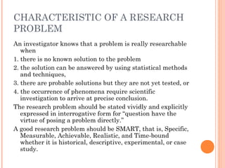 CHARACTERISTIC OF A RESEARCH
PROBLEM
An investigator knows that a problem is really researchable
when
1. there is no known solution to the problem
2. the solution can be answered by using statistical methods
and techniques,
3. there are probable solutions but they are not yet tested, or
4. the occurrence of phenomena require scientific
investigation to arrive at precise conclusion.
The research problem should be stated vividly and explicitly
expressed in interrogative form for “question have the
virtue of posing a problem directly.”
A good research problem should be SMART, that is, Specific,
Measurable, Achievable, Realistic, and Time-bound
whether it is historical, descriptive, experimental, or case
study.
 