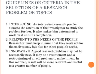 GUIDELINES OR CRITERIA IN THE
SELECTION OF A RESEARCH
PROBLEM OR TOPICS
1. INTERESTING. An interesting research problem
attracts the attention of the investigator to study the
problem further. It also makes him determined to
work on it until its completion.
2. RELEVENT TO THE NEEDS OF THE PEOPLE.
Researcher must keep in mind that they work not for
themselves only but also for other people’s needs.
3. INNOVATIVE. A good research problem may not be
necessarily new. It may be a restatement and a
restructuring of an old problem to make it new. In
this manner, result will be more relevant and useful
to a greater number of people.
 