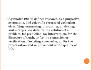  Aguinaldo (2002) defines research as a purposive,
systematic, and scientific process of gathering ,
classifying, organizing, presenting, analyzing,
and interpreting data for the solution of a
problem, for prediction, for intervention, for the
discovery of truth, or for the expansion or
verification of existing knowledge, all for the
preservation and improvement of the quality of
life.
 