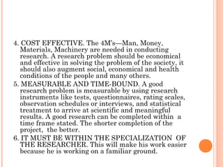 4. COST EFFECTIVE. The 4M’s—Man, Money,
Materials, Machinery are needed in conducting
research. A research problem should be economical
and effective in solving the problem of the society, it
should also augment social, economical and health
conditions of the people and many others.
5. MEASURABLE AND TIME-BOUND. A good
research problem is measurable by using research
instruments like tests, questionnaires, rating scales,
observation schedules or interviews, and statistical
treatment to arrive at scientific and meaningful
results. A good research can be completed within a
time frame stated. The shorter completion of the
project, the better.
6. IT MUST BE WITHIN THE SPECIALIZATION OF
THE RESEARCHER. This will make his work easier
because he is working on a familiar ground.
 