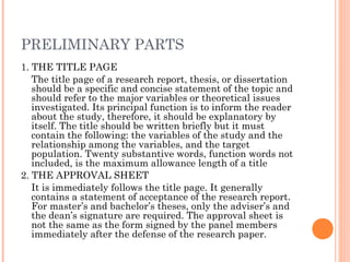 PRELIMINARY PARTS
1. THE TITLE PAGE
The title page of a research report, thesis, or dissertation
should be a specific and concise statement of the topic and
should refer to the major variables or theoretical issues
investigated. Its principal function is to inform the reader
about the study, therefore, it should be explanatory by
itself. The title should be written briefly but it must
contain the following: the variables of the study and the
relationship among the variables, and the target
population. Twenty substantive words, function words not
included, is the maximum allowance length of a title
2. THE APPROVAL SHEET
It is immediately follows the title page. It generally
contains a statement of acceptance of the research report.
For master’s and bachelor’s theses, only the adviser’s and
the dean’s signature are required. The approval sheet is
not the same as the form signed by the panel members
immediately after the defense of the research paper.
 