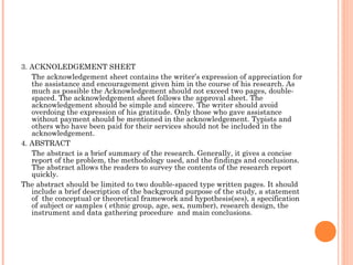 3. ACKNOLEDGEMENT SHEET
The acknowledgement sheet contains the writer’s expression of appreciation for
the assistance and encouragement given him in the course of his research. As
much as possible the Acknowledgement should not exceed two pages, double-
spaced. The acknowledgement sheet follows the approval sheet. The
acknowledgement should be simple and sincere. The writer should avoid
overdoing the expression of his gratitude. Only those who gave assistance
without payment should be mentioned in the acknowledgement. Typists and
others who have been paid for their services should not be included in the
acknowledgement.
4. ABSTRACT
The abstract is a brief summary of the research. Generally, it gives a concise
report of the problem, the methodology used, and the findings and conclusions.
The abstract allows the readers to survey the contents of the research report
quickly.
The abstract should be limited to two double-spaced type written pages. It should
include a brief description of the background purpose of the study, a statement
of the conceptual or theoretical framework and hypothesis(ses), a specification
of subject or samples ( ethnic group, age, sex, number), research design, the
instrument and data gathering procedure and main conclusions.
 