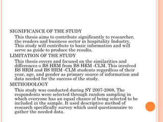 SIGNIFICANCE OF THE STUDY
This thesis aims to contribute significantly to researcher,
the readers and business sector in hospitality Industry.
This study will contribute to basic information and will
serve as guide to produce the results.
LIMITATION OF THE STUDY
This thesis covers and focused on the similarities and
differences o BS HRM from BS HRM -CLM. This involved
BS HRM and BS HRM -CLM students regardless of their
year, age, and gender as primary source of information and
data needed for the success of the study.
METHODOLOGY
This study was conducted during SY 2007-2008, The
respondents were selected through random sampling in
which everyone has an equal chance of being selected to be
included in the sample. It used descriptive method of
research specifically survey which used questionnaire to
gather the needed data.
 