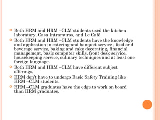  Both HRM and HRM –CLM students used the kitchen
laboratory, Casa Intramuros, and Le Café.
 Both HRM and HRM –CLM students have the knowledge
and application in catering and banquet service , food and
beverage service, baking and cake decorating, financial
management, basic computer skills, front desk service,
housekeeping service, culinary techniques and at least one
foreign language.
 Both HRM and HRM –CLM have different subject
offerings.
 HRM don’t have to undergo Basic Safety Training like
HRM –CLM students.
 HRM –CLM graduates have the edge to work on board
than HRM graduates.
 
