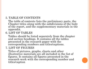 5. TABLE OF CONTENTS
The table of contents lists the preliminary parts, the
Chapter titles along with the subdivisions of the body
of the report, and the supplementary materials in the
appendix.
6. LIST OF TABLES
Tables should be listed separately from the chapter
and section headings. It contains all the tables
presented in the research paper with the
corresponding numbers and titles/captions.
7. LIST OF FIGURES
Titles of pictures, graphs, charts and other
illustrative materials are all included in the list of
figures. It contains all figures presented in the
research work with the corresponding number and
titles/caption
 