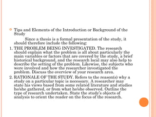  Tips and Elements of the Introduction or Background of the
Study
Since a thesis is a formal presentation of the study, it
should therefore include the following:
1. THE PROBLEM BEING INVESTIGATED. The research
should explain what the problem is all about particularly the
main variables or factors that are covered by the study, a brief
historical background, and the research local may also help to
describe the setting of the problem. Likewise, the subjects who
were involved and how the researcher investigated the
problem. Discuss the overview of your research area.
2. RATIONALE OF THE STUDY. Refers to the reason(s) why a
study on a particular topic is necessary. A researcher may
state his views based from some related literature and studies
he/she gathered, or from what he/she observed. Outline the
type of research undertaken. State the study’s objects of
analysis to orient the reader on the focus of the research.
 