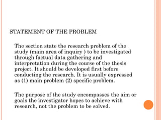 STATEMENT OF THE PROBLEM
The section state the research problem of the
study (main area of inquiry ) to be investigated
through factual data gathering and
interpretation during the course of the thesis
project. It should be developed first before
conducting the research. It is usually expressed
as (1) main problem (2) specific problem.
The purpose of the study encompasses the aim or
goals the investigator hopes to achieve with
research, not the problem to be solved.
 