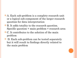  A. Each sub-problem is a complete research unit
or a logical sub-component of the larger research
question for data interpretation
 B. It adds totality to the research question.
Specific question + main problem = research area
 C. It contributes to the solution of the main
problem
 D. Each sub-problem can be tested separately
but it will result to findings directly related to
the main problem
 
