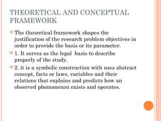 THEORETICAL AND CONCEPTUAL
FRAMEWORK
 The theoretical framework shapes the
justification of the research problem objectives in
order to provide the basis or its parameter.
 1. It serves as the legal basis to describe
properly of the study.
 2. it is a symbolic construction with uses abstract
concept, facts or laws, variables and their
relations that explains and predicts how an
observed phenomenon exists and operates.
 