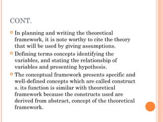 CONT.
 In planning and writing the theoretical
framework, it is note worthy to cite the theory
that will be used by giving assumptions.
 Defining terms concepts identifying the
variables, and stating the relationship of
variables and presenting hypothesis.
 The conceptual framework presents specific and
well-defined concepts which are called construct
s. its function is similar with theoretical
framework because the constructs used are
derived from abstract, concept of the theoretical
framework.
 