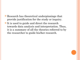  Research has theoretical underpinnings that
provide justification for the study or inquiry.
 It is used to guide and direct the research
towards data analysis and interpretation. Thus,
it is a summary of all the theories referred to by
the researcher to guide his/her research.
 