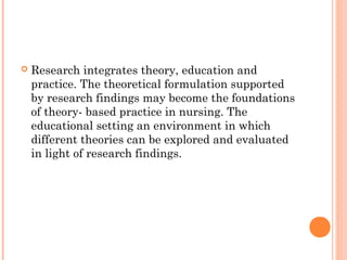 Research integrates theory, education and
practice. The theoretical formulation supported
by research findings may become the foundations
of theory- based practice in nursing. The
educational setting an environment in which
different theories can be explored and evaluated
in light of research findings.
 