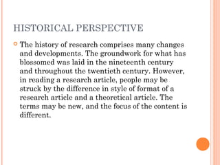 HISTORICAL PERSPECTIVE
 The history of research comprises many changes
and developments. The groundwork for what has
blossomed was laid in the nineteenth century
and throughout the twentieth century. However,
in reading a research article, people may be
struck by the difference in style of format of a
research article and a theoretical article. The
terms may be new, and the focus of the content is
different.
 