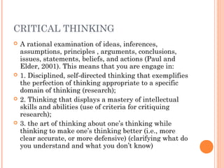 CRITICAL THINKING
 A rational examination of ideas, inferences,
assumptions, principles , arguments, conclusions,
issues, statements, beliefs, and actions (Paul and
Elder, 2001). This means that you are engage in:
 1. Disciplined, self-directed thinking that exemplifies
the perfection of thinking appropriate to a specific
domain of thinking (research);
 2. Thinking that displays a mastery of intellectual
skills and abilities (use of criteria for critiquing
research);
 3. the art of thinking about one’s thinking while
thinking to make one’s thinking better (i.e., more
clear accurate, or more defensive) (clarifying what do
you understand and what you don’t know)
 