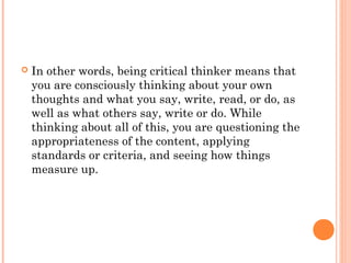  In other words, being critical thinker means that
you are consciously thinking about your own
thoughts and what you say, write, read, or do, as
well as what others say, write or do. While
thinking about all of this, you are questioning the
appropriateness of the content, applying
standards or criteria, and seeing how things
measure up.
 