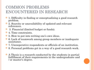 COMMON PROBLEMS
ENCOUNTERED IN RESEARCH
 1. Difficulty in finding or conceptualizing a good research
problem.
 2. Scarcity or unavailability of updated and relevant
references.
 3. Financial (limited budget or funds).
 4. Time constraints.
 5. How to put into writing one’s own ideas.
 6. Lack of teamwork among group members or inadequate
assistance.
 7. Uncooperative respondents or officials of an institution.
 8. Personal problems get in a way of a good research work.
 A Thesis is a research conducted by the students in partial
fulfillment of their requirements in the undergraduate and
/ or master’s degree.
 