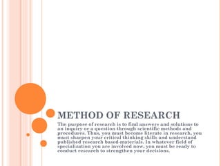 METHOD OF RESEARCH
The purpose of research is to find answers and solutions to
an inquiry or a question through scientific methods and
procedures. Thus, you must become literate in research, you
must sharpen your critical thinking skills and understand
published research based-materials. In whatever field of
specialization you are involved now, you must be ready to
conduct research to strengthen your decisions.
 
