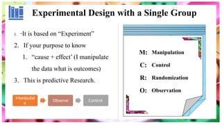 Experimental Design with a Single Group
1. “It is based on “Experiment”
2. If your purpose to know
1. “cause + effect’ (I manipulate
the data what is outcomes)
3. This is predictive Research.
Manipulat
e
Observe Control
M: Manipulation
C: Control
R: Randomization
O: Observation
 