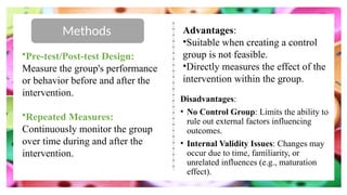 Methods
•Pre-test/Post-test Design:
Measure the group's performance
or behavior before and after the
intervention.
•Repeated Measures:
Continuously monitor the group
over time during and after the
intervention.
Advantages:
•Suitable when creating a control
group is not feasible.
•Directly measures the effect of the
intervention within the group.
Disadvantages:
• No Control Group: Limits the ability to
rule out external factors influencing
outcomes.
• Internal Validity Issues: Changes may
occur due to time, familiarity, or
unrelated influences (e.g., maturation
effect).
 