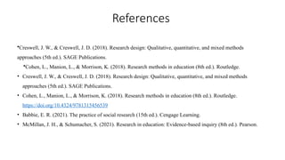 References
•Creswell, J. W., & Creswell, J. D. (2018). Research design: Qualitative, quantitative, and mixed methods
approaches (5th ed.). SAGE Publications.
•Cohen, L., Manion, L., & Morrison, K. (2018). Research methods in education (8th ed.). Routledge.
• Creswell, J. W., & Creswell, J. D. (2018). Research design: Qualitative, quantitative, and mixed methods
approaches (5th ed.). SAGE Publications.
• Cohen, L., Manion, L., & Morrison, K. (2018). Research methods in education (8th ed.). Routledge.
https://doi.org/10.4324/9781315456539
• Babbie, E. R. (2021). The practice of social research (15th ed.). Cengage Learning.
• McMillan, J. H., & Schumacher, S. (2021). Research in education: Evidence-based inquiry (8th ed.). Pearson.
 