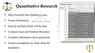 Quantitative Research
More Powerful than Qualitative tests.
Norma Distribution
Interval and Raito Scale will be used.
Compare mean and Standard Deviation
Complete Information about population
Certain assumptions are made about the
population
1
 