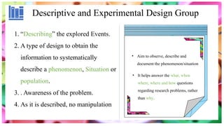 Descriptive and Experimental Design Group
1. “Describing” the explored Events.
2. A type of design to obtain the
information to systematically
describe a phenomenon, Situation or
population.
3. . Awareness of the problem.
4. As it is described, no manipulation
• Aim to observe, describe and
document the phenomenon/situation
• It helps answer the what, when
where, where and how questions
regarding research problems, rather
than why.
 