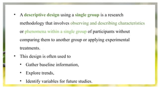 • A descriptive design using a single group is a research
methodology that involves observing and describing characteristics
or phenomena within a single group of participants without
comparing them to another group or applying experimental
treatments.
• This design is often used to
• Gather baseline information,
• Explore trends,
• Identify variables for future studies.
 