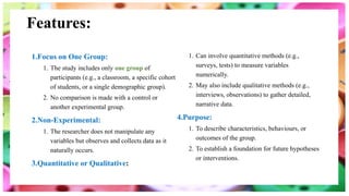 Features:
1.Focus on One Group:
1. The study includes only one group of
participants (e.g., a classroom, a specific cohort
of students, or a single demographic group).
2. No comparison is made with a control or
another experimental group.
2.Non-Experimental:
1. The researcher does not manipulate any
variables but observes and collects data as it
naturally occurs.
3.Quantitative or Qualitative:
1. Can involve quantitative methods (e.g.,
surveys, tests) to measure variables
numerically.
2. May also include qualitative methods (e.g.,
interviews, observations) to gather detailed,
narrative data.
4.Purpose:
1. To describe characteristics, behaviours, or
outcomes of the group.
2. To establish a foundation for future hypotheses
or interventions.
 