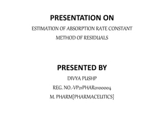 PRESENTATION ON
ESTIMATION OF ABSORPTION RATE CONSTANT
METHOD OF RESIDUALS
PRESENTED BY
DIVYA PUSHP
REG. NO.-VP21PHAR0100004
M. PHARM[PHARMACEUTICS]
 